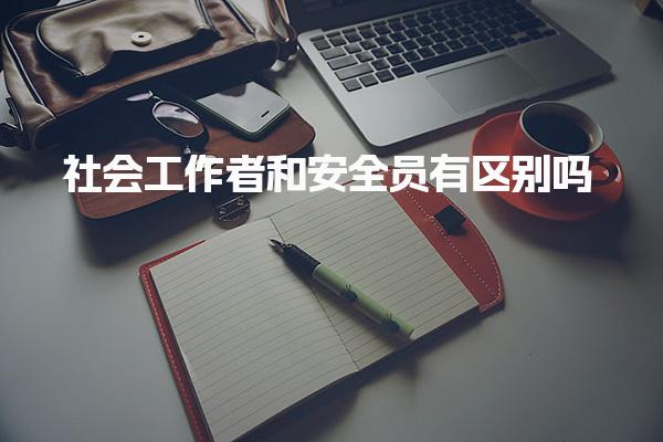 社会工作者和安全员有区别吗？哪个实用工作内容差异
