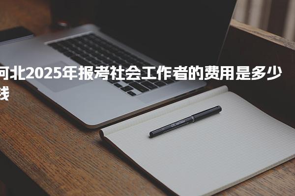 2025年河北报考社会工作者的费用是多少钱