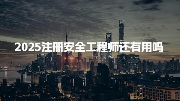 2025注册安全工程师还有用吗，具体用途是什么 职业发展与就业前景