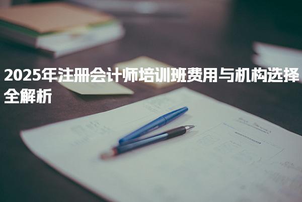 2025年注册会计师培训班费用与机构选择全解析