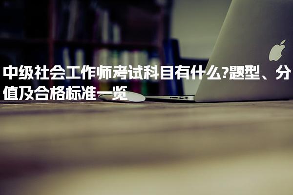 中级社会工作师考试科目有什么?题型、分值及合格标准一览