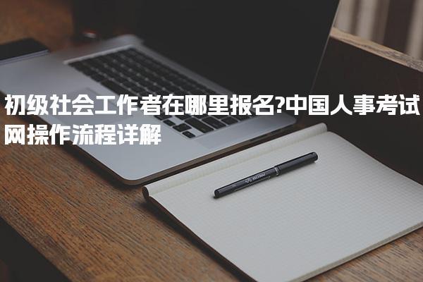 初级社会工作者在哪里报名?中国人事考试网操作流程详解