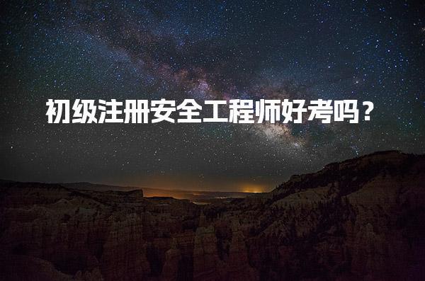 初级注册安全工程师好考吗？初级安全工程师考试难度大吗？