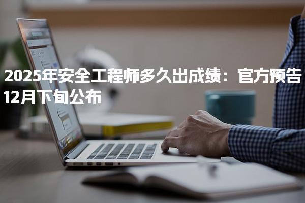 2025年安全工程师多久出成绩 2025年12月下旬公布