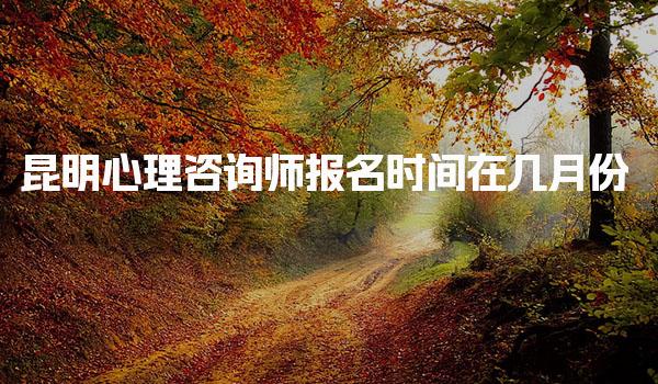 昆明心理咨询师报名时间在几月份 报考资格与费用说明