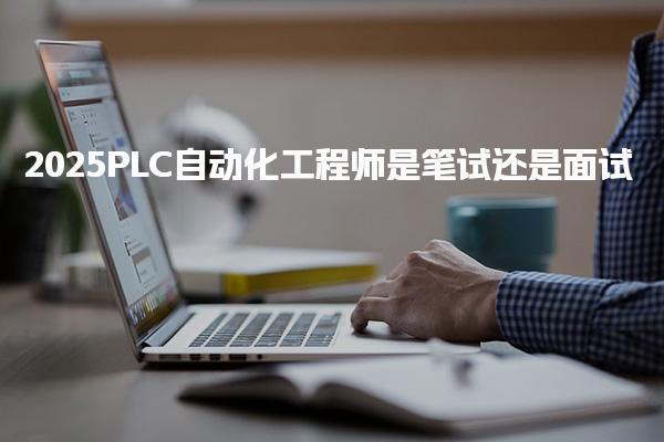 2025PLC自动化工程师是笔试还是面试 备考与应聘建议