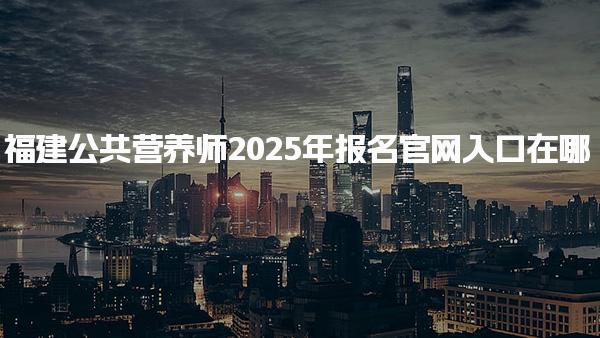 2025年福建公共營養(yǎng)師報名官網(wǎng)入口在哪