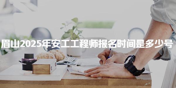 2025年眉山安工工程师报名时间是多少号