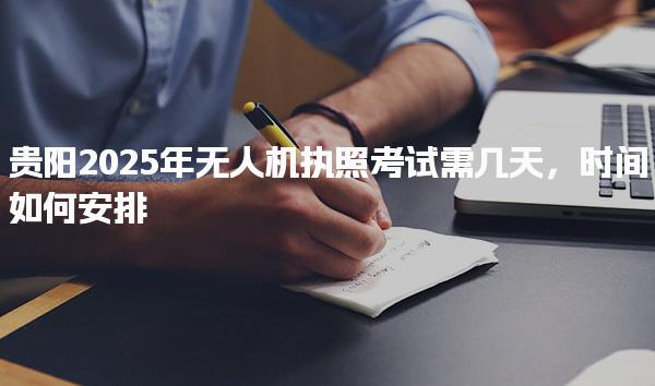 贵阳2025年无人机执照考试需几天及时间如何安排