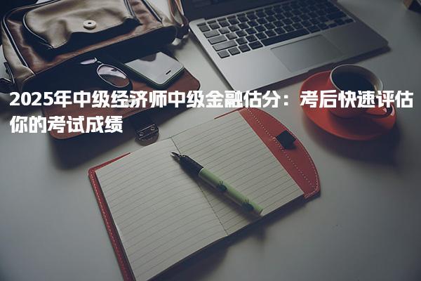2025年中级经济师中级金融估分：考后快速评估你的考试成绩