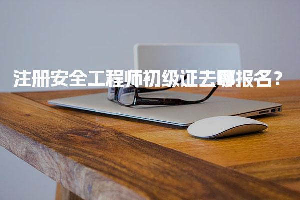 注册安全工程师初级证去哪报名？初级注册安全工程师报名流程