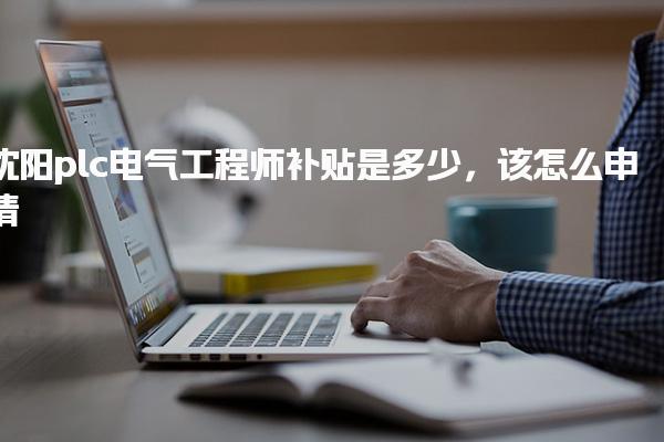 沈阳plc电气工程师补贴是多少 申请流程与关键材料