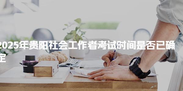 2025年贵阳社会工作者考试时间是否已确定
