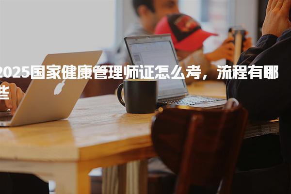 2025国家健康管理师证怎么考试流程 考试流程与内容