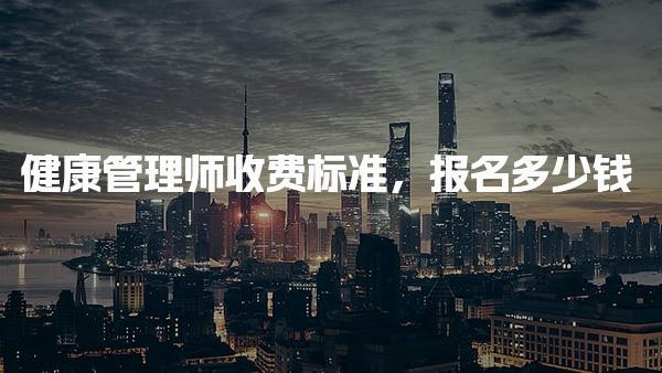 健康管理师收费标准报名多少钱 费用构成与标准