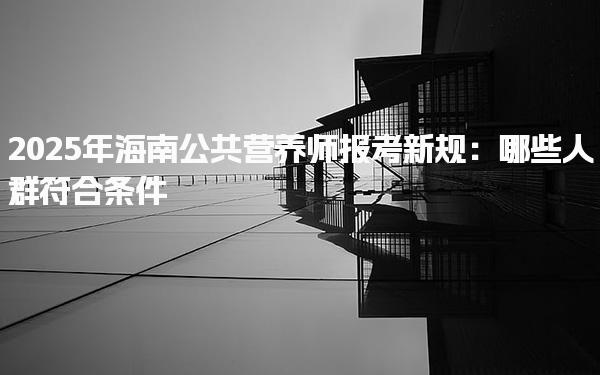 2025年海南公共营养师报考新规：哪些人群符合条件