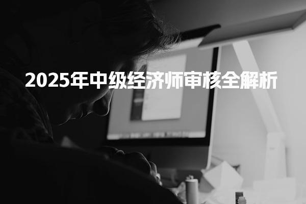 2025年中级经济师审核全解析及确保资格获取的关键步骤