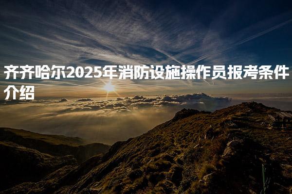 齐齐哈尔2025年消防设施操作员报考条件介绍