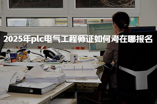 2025年plc电气工程师证如何考在哪报名 报名条件与流程