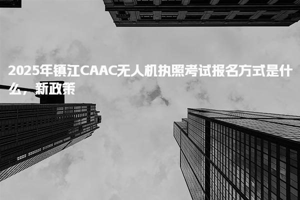 2025年镇江CAAC无人机执照考试报名方式是什么，新政策
