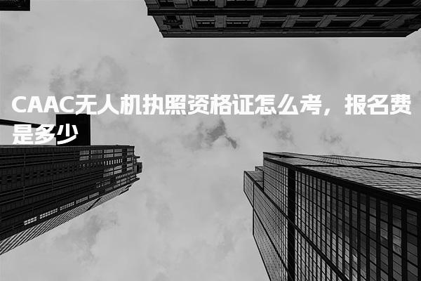 CAAC无人机执照资格证怎么考，报名费是多少