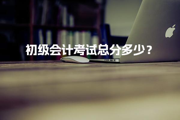 初级会计考试总分多少？解析机考形式与评分标准