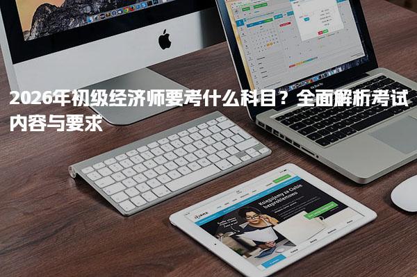 2026年初级经济师要考什么科目？全面解析考试内容与要求
