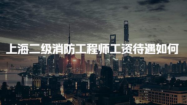 上海二级消防工程师工资待遇如何，一般月收入多少