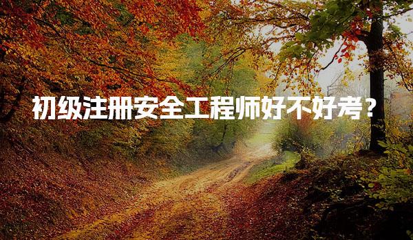 初级注册安全工程师好不好考？初级注册安全工程师的通过率及考试难度