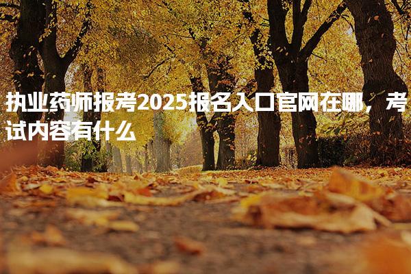 执业药师报考2025报名入口官网在哪，考试内容有什么
