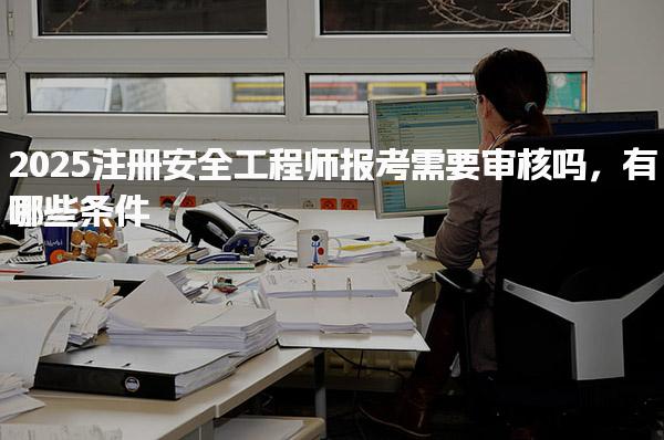 2025注冊安全工程師報考需要審核嗎，有哪些條件