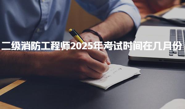 二级消防工程师2025年考试时间在几月份