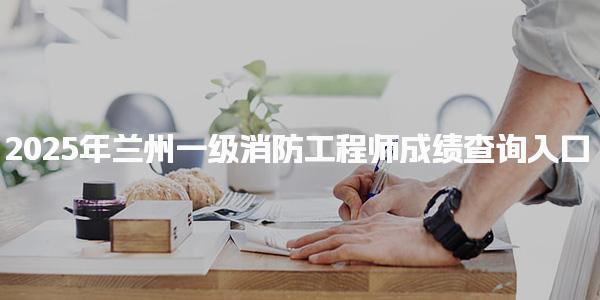 2025年兰州一级消防工程师成绩查询入口