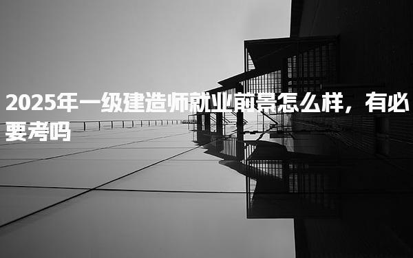 2025年一级建造师就业前景怎么样，有必要考吗