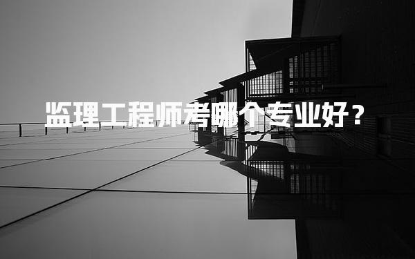监理工程师考哪个专业好？深入解析三大方向选择