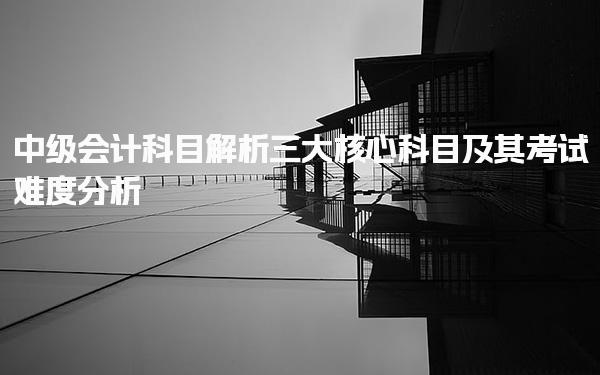 中級會計科目解析：三大核心科目及其考試難度分析