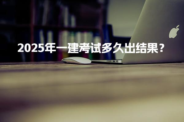 2025年一建考试多久出结果？成绩查询及管理