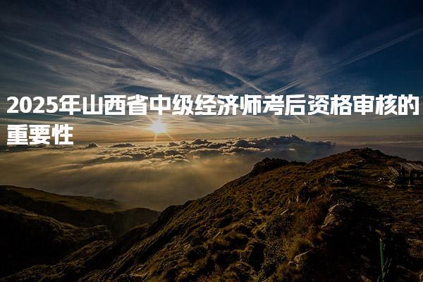 2025年山西省中級經濟師考后資格審核的重要性及流程解析