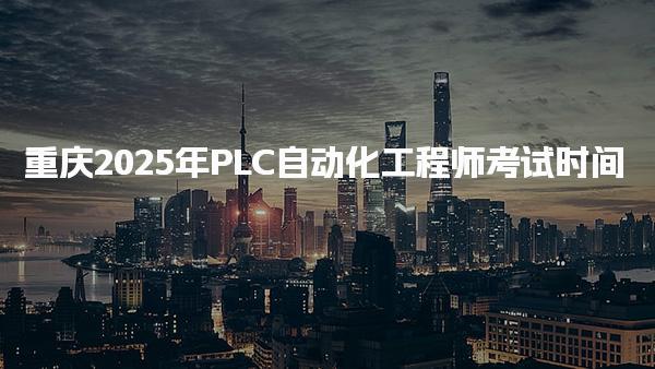 重庆2025年PLC自动化工程师考试时间 考试准备与注意事项