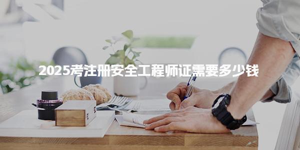 2025考注册安全工程师证需要多少钱 考试费用详解 考什么内容