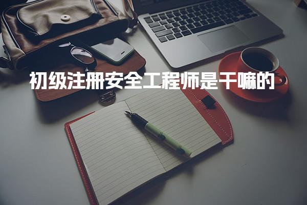初级注册安全工程师是干嘛的  职业定位和核心职责