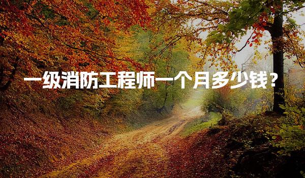 一级消防工程师一个月多少钱？薪资水平与行业前景