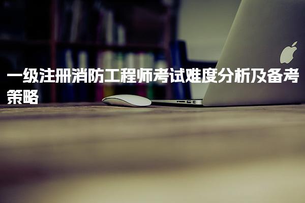 一级注册消防工程师考试难度分析及备考策略