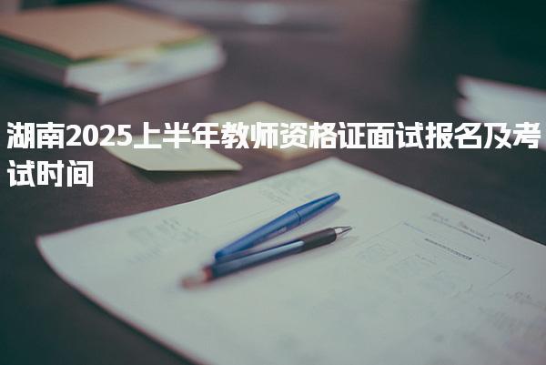 湖南2025上半年教师资格证面试报名及考试时间