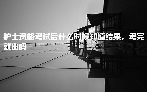 护士资格考试后什么时候知道结果，考完就出吗