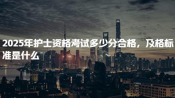 2025年护士资格考试多少分合格及格标准是什么 考试科目与要求