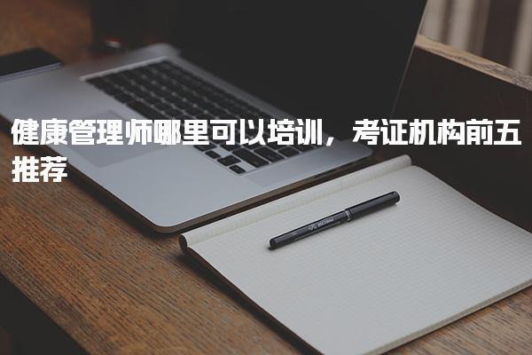 健康管理师哪里可以培训 考证机构前五推荐