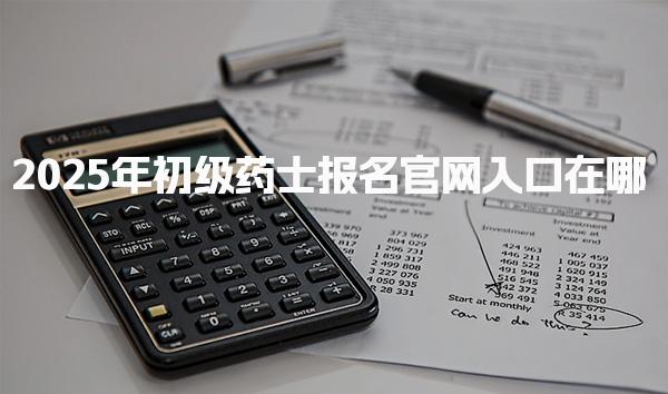 2025年初级药士报名官网入口在哪 报名流程详解