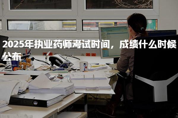 2025年执业药师考试时间 成绩什么时候公布
