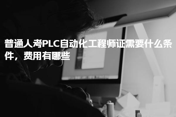 普通人考PLC自动化工程师证需要什么条件 费用构成及注意事项